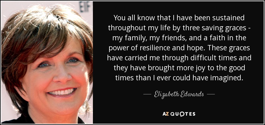 You all know that I have been sustained throughout my life by three saving graces - my family, my friends, and a faith in the power of resilience and hope. These graces have carried me through difficult times and they have brought more joy to the good times than I ever could have imagined. - Elizabeth Edwards