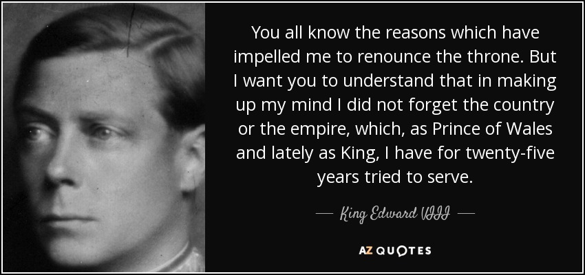 You all know the reasons which have impelled me to renounce the throne. But I want you to understand that in making up my mind I did not forget the country or the empire, which, as Prince of Wales and lately as King, I have for twenty-five years tried to serve. - King Edward VIII