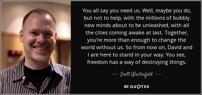 You all say you need us. Well, maybe you do, but not to help, with the millions of bubbly new minds about to be unleashed, with all the cities coming awake at last. Together, you're more than enough to change the world without us. So from now on, David and I are here to stand in your way. You see, freedom has a way of destroying things. - Scott Westerfeld