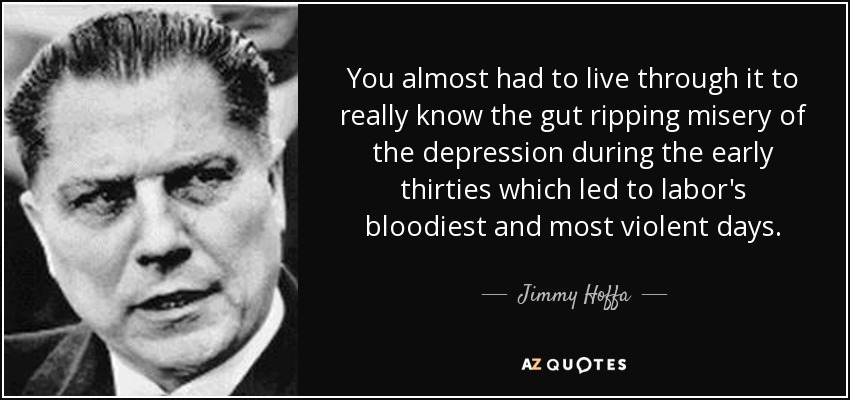 You almost had to live through it to really know the gut ripping misery of the depression during the early thirties which led to labor's bloodiest and most violent days. - Jimmy Hoffa