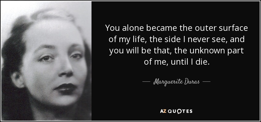 You alone became the outer surface of my life, the side I never see, and you will be that, the unknown part of me, until I die. - Marguerite Duras