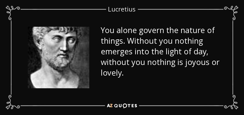 You alone govern the nature of things. Without you nothing emerges into the light of day, without you nothing is joyous or lovely. - Lucretius