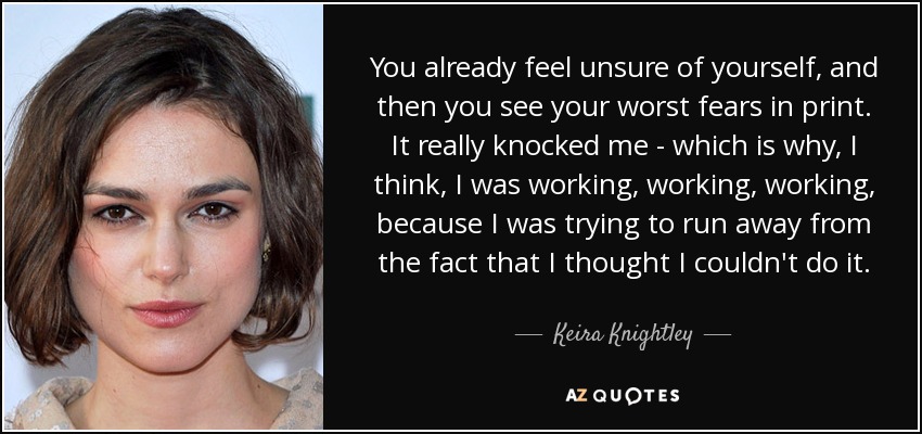You already feel unsure of yourself, and then you see your worst fears in print. It really knocked me - which is why, I think, I was working, working, working, because I was trying to run away from the fact that I thought I couldn't do it. - Keira Knightley