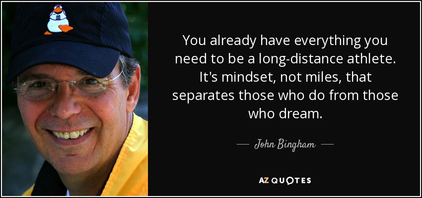 You already have everything you need to be a long-distance athlete. It's mindset, not miles, that separates those who do from those who dream. - John Bingham