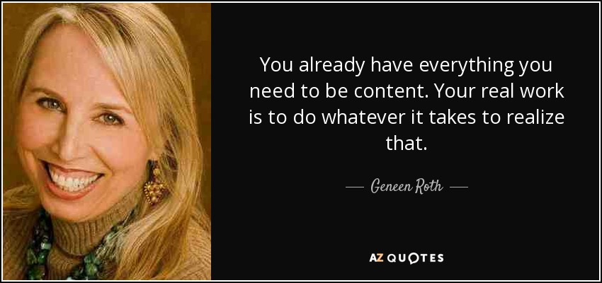 You already have everything you need to be content. Your real work is to do whatever it takes to realize that. - Geneen Roth
