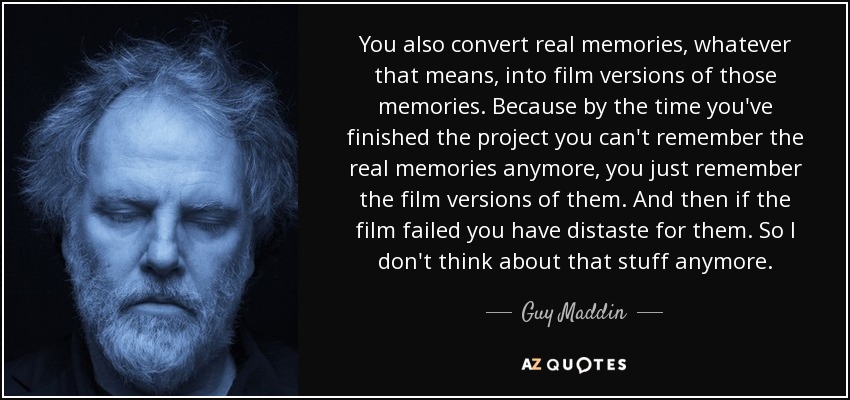 You also convert real memories, whatever that means, into film versions of those memories. Because by the time you've finished the project you can't remember the real memories anymore, you just remember the film versions of them. And then if the film failed you have distaste for them. So I don't think about that stuff anymore. - Guy Maddin