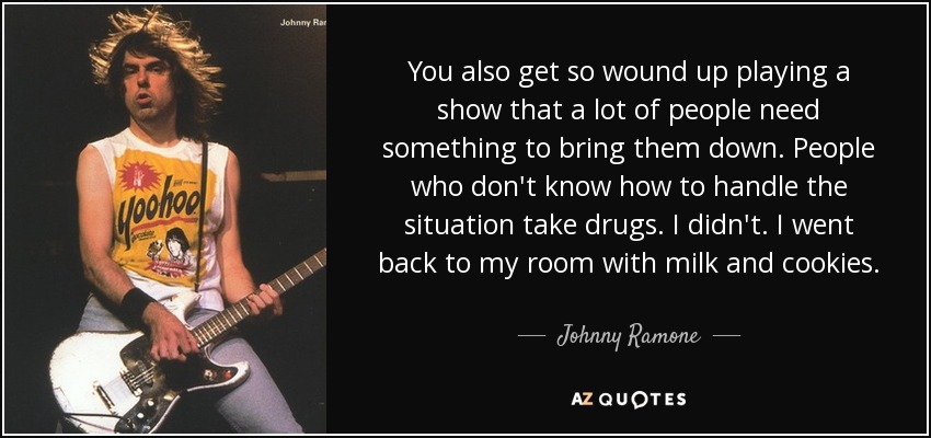 You also get so wound up playing a show that a lot of people need something to bring them down. People who don't know how to handle the situation take drugs. I didn't. I went back to my room with milk and cookies. - Johnny Ramone