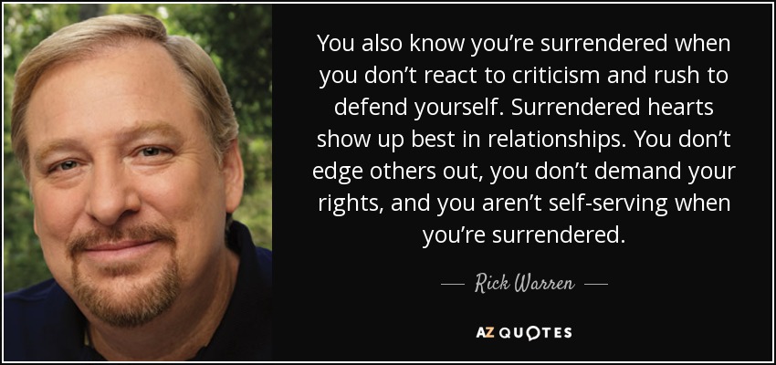 You also know you’re surrendered when you don’t react to criticism and rush to defend yourself. Surrendered hearts show up best in relationships. You don’t edge others out, you don’t demand your rights, and you aren’t self-serving when you’re surrendered. - Rick Warren