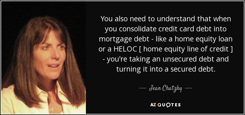 You also need to understand that when you consolidate credit card debt into mortgage debt - like a home equity loan or a HELOC [ home equity line of credit ] - you're taking an unsecured debt and turning it into a secured debt. - Jean Chatzky