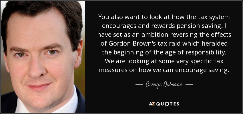 You also want to look at how the tax system encourages and rewards pension saving. I have set as an ambition reversing the effects of Gordon Brown's tax raid which heralded the beginning of the age of responsibility. We are looking at some very specific tax measures on how we can encourage saving. - George Osborne