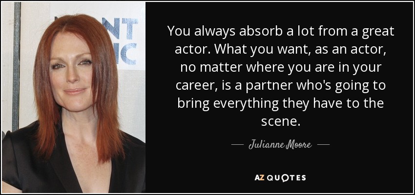 You always absorb a lot from a great actor. What you want, as an actor, no matter where you are in your career, is a partner who's going to bring everything they have to the scene. - Julianne Moore