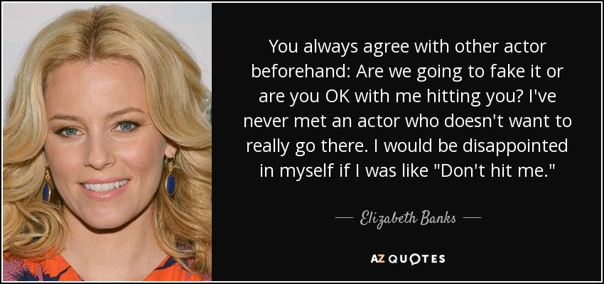 You always agree with other actor beforehand: Are we going to fake it or are you OK with me hitting you? I've never met an actor who doesn't want to really go there. I would be disappointed in myself if I was like 