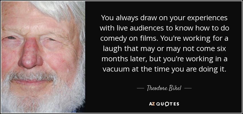 You always draw on your experiences with live audiences to know how to do comedy on films. You're working for a laugh that may or may not come six months later, but you're working in a vacuum at the time you are doing it. - Theodore Bikel