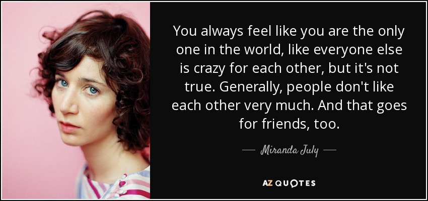 You always feel like you are the only one in the world, like everyone else is crazy for each other, but it's not true. Generally, people don't like each other very much. And that goes for friends, too. - Miranda July