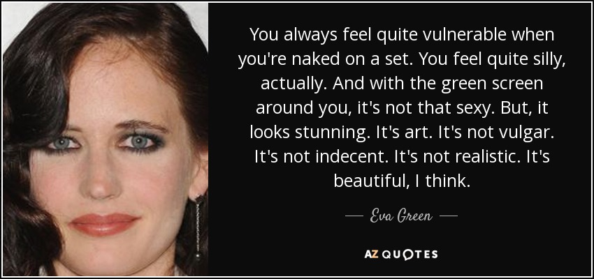 You always feel quite vulnerable when you're naked on a set. You feel quite silly, actually. And with the green screen around you, it's not that sexy. But, it looks stunning. It's art. It's not vulgar. It's not indecent. It's not realistic. It's beautiful, I think. - Eva Green
