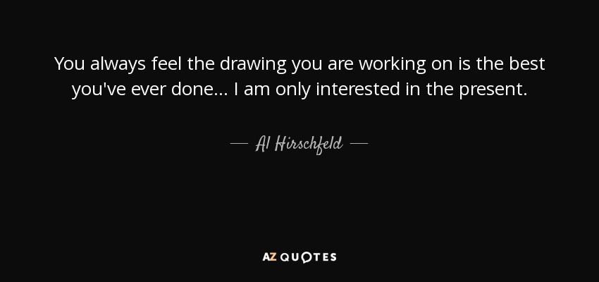 You always feel the drawing you are working on is the best you've ever done... I am only interested in the present. - Al Hirschfeld