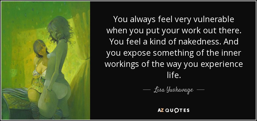 You always feel very vulnerable when you put your work out there. You feel a kind of nakedness. And you expose something of the inner workings of the way you experience life. - Lisa Yuskavage