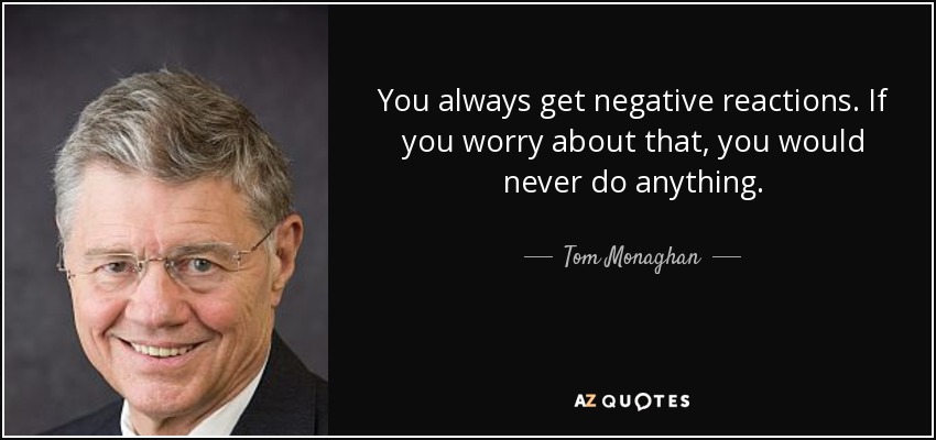 You always get negative reactions. If you worry about that, you would never do anything. - Tom Monaghan