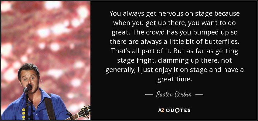 You always get nervous on stage because when you get up there, you want to do great. The crowd has you pumped up so there are always a little bit of butterflies. That's all part of it. But as far as getting stage fright, clamming up there, not generally, I just enjoy it on stage and have a great time. - Easton Corbin