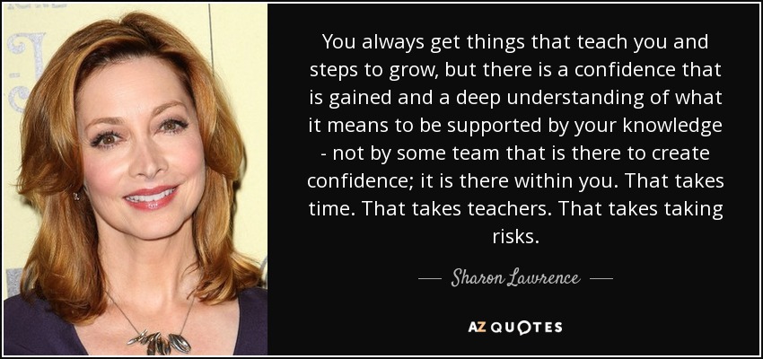You always get things that teach you and steps to grow, but there is a confidence that is gained and a deep understanding of what it means to be supported by your knowledge - not by some team that is there to create confidence; it is there within you. That takes time. That takes teachers. That takes taking risks. - Sharon Lawrence