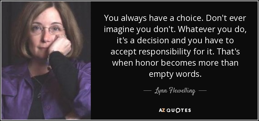 You always have a choice. Don't ever imagine you don't. Whatever you do, it's a decision and you have to accept responsibility for it. That's when honor becomes more than empty words. - Lynn Flewelling