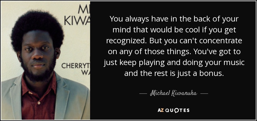 You always have in the back of your mind that would be cool if you get recognized. But you can't concentrate on any of those things. You've got to just keep playing and doing your music and the rest is just a bonus. - Michael Kiwanuka