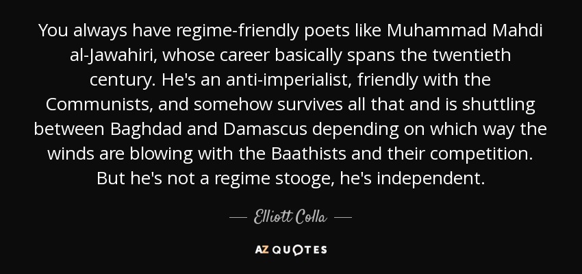 You always have regime-friendly poets like Muhammad Mahdi al-Jawahiri, whose career basically spans the twentieth century. He's an anti-imperialist, friendly with the Communists, and somehow survives all that and is shuttling between Baghdad and Damascus depending on which way the winds are blowing with the Baathists and their competition. But he's not a regime stooge, he's independent. - Elliott Colla