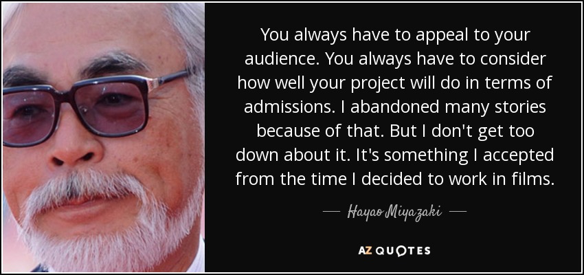 You always have to appeal to your audience. You always have to consider how well your project will do in terms of admissions. I abandoned many stories because of that. But I don't get too down about it. It's something I accepted from the time I decided to work in films. - Hayao Miyazaki
