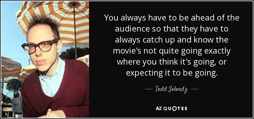 You always have to be ahead of the audience so that they have to always catch up and know the movie's not quite going exactly where you think it's going, or expecting it to be going. - Todd Solondz
