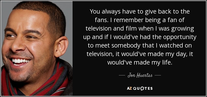You always have to give back to the fans. I remember being a fan of television and film when I was growing up and if I would've had the opportunity to meet somebody that I watched on television, it would've made my day, it would've made my life. - Jon Huertas