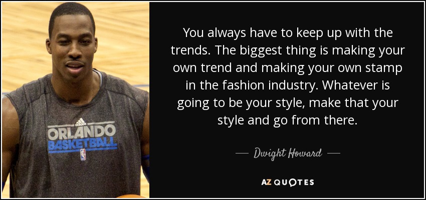 You always have to keep up with the trends. The biggest thing is making your own trend and making your own stamp in the fashion industry. Whatever is going to be your style, make that your style and go from there. - Dwight Howard