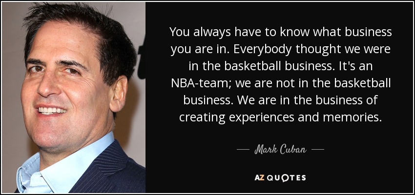 You always have to know what business you are in. Everybody thought we were in the basketball business. It's an NBA-team; we are not in the basketball business. We are in the business of creating experiences and memories. - Mark Cuban