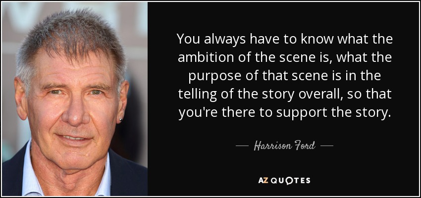 You always have to know what the ambition of the scene is, what the purpose of that scene is in the telling of the story overall, so that you're there to support the story. - Harrison Ford