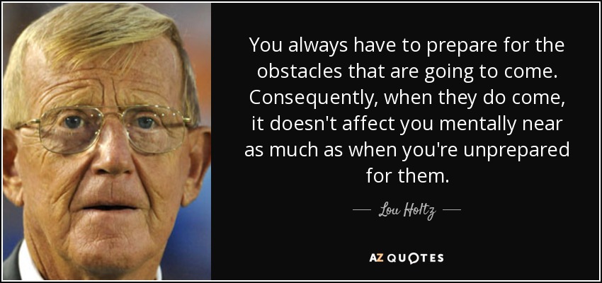 You always have to prepare for the obstacles that are going to come. Consequently, when they do come, it doesn't affect you mentally near as much as when you're unprepared for them. - Lou Holtz