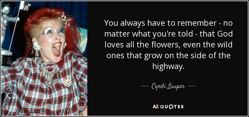 You always have to remember - no matter what you're told - that God loves all the flowers, even the wild ones that grow on the side of the highway. - Cyndi Lauper