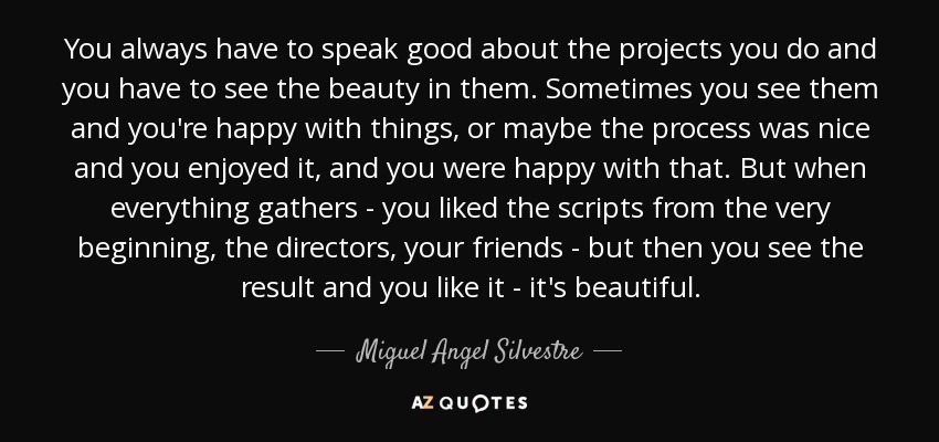 You always have to speak good about the projects you do and you have to see the beauty in them. Sometimes you see them and you're happy with things, or maybe the process was nice and you enjoyed it, and you were happy with that. But when everything gathers - you liked the scripts from the very beginning, the directors, your friends - but then you see the result and you like it - it's beautiful. - Miguel Angel Silvestre