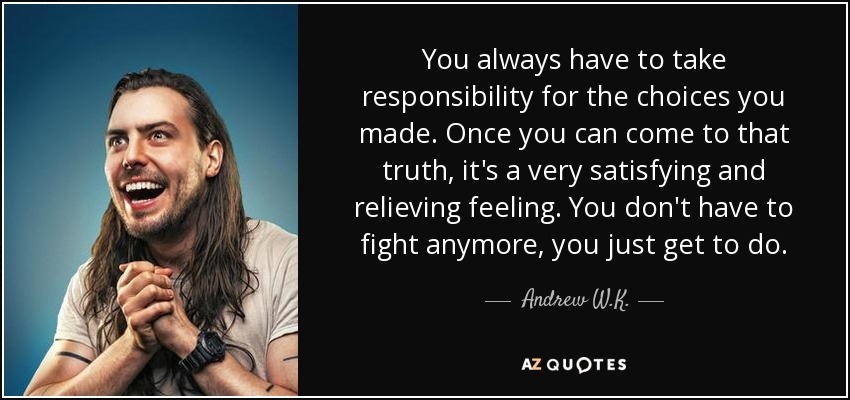 You always have to take responsibility for the choices you made. Once you can come to that truth, it's a very satisfying and relieving feeling. You don't have to fight anymore, you just get to do. - Andrew W.K.
