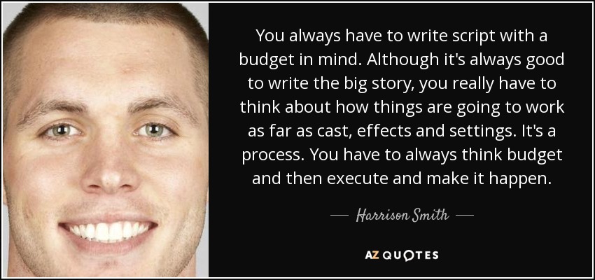 You always have to write script with a budget in mind. Although it's always good to write the big story, you really have to think about how things are going to work as far as cast, effects and settings. It's a process. You have to always think budget and then execute and make it happen. - Harrison Smith