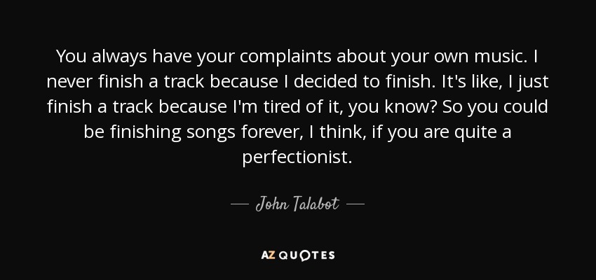 You always have your complaints about your own music. I never finish a track because I decided to finish. It's like, I just finish a track because I'm tired of it, you know? So you could be finishing songs forever, I think, if you are quite a perfectionist. - John Talabot