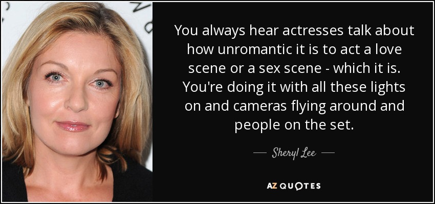 You always hear actresses talk about how unromantic it is to act a love scene or a sex scene - which it is. You're doing it with all these lights on and cameras flying around and people on the set. - Sheryl Lee