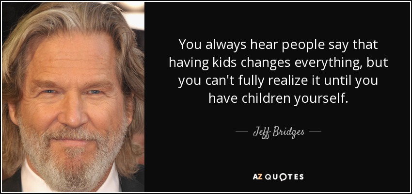 You always hear people say that having kids changes everything, but you can't fully realize it until you have children yourself. - Jeff Bridges