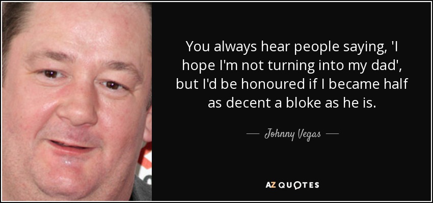 You always hear people saying, 'I hope I'm not turning into my dad', but I'd be honoured if I became half as decent a bloke as he is. - Johnny Vegas