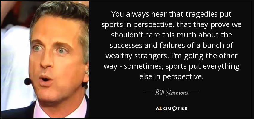 You always hear that tragedies put sports in perspective, that they prove we shouldn't care this much about the successes and failures of a bunch of wealthy strangers. I'm going the other way - sometimes, sports put everything else in perspective. - Bill Simmons