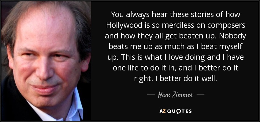 You always hear these stories of how Hollywood is so merciless on composers and how they all get beaten up. Nobody beats me up as much as I beat myself up. This is what I love doing and I have one life to do it in, and I better do it right. I better do it well. - Hans Zimmer