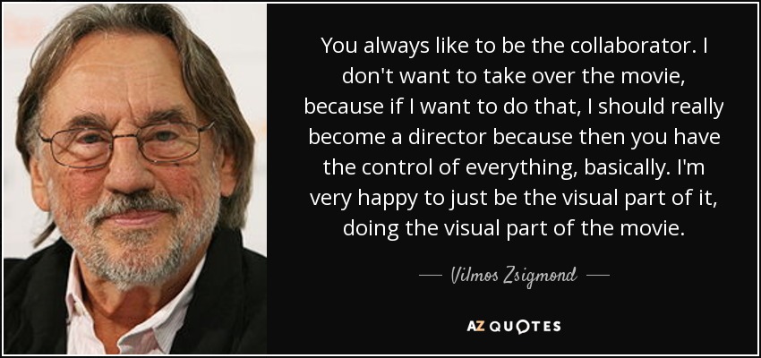 You always like to be the collaborator. I don't want to take over the movie, because if I want to do that, I should really become a director because then you have the control of everything, basically. I'm very happy to just be the visual part of it, doing the visual part of the movie. - Vilmos Zsigmond