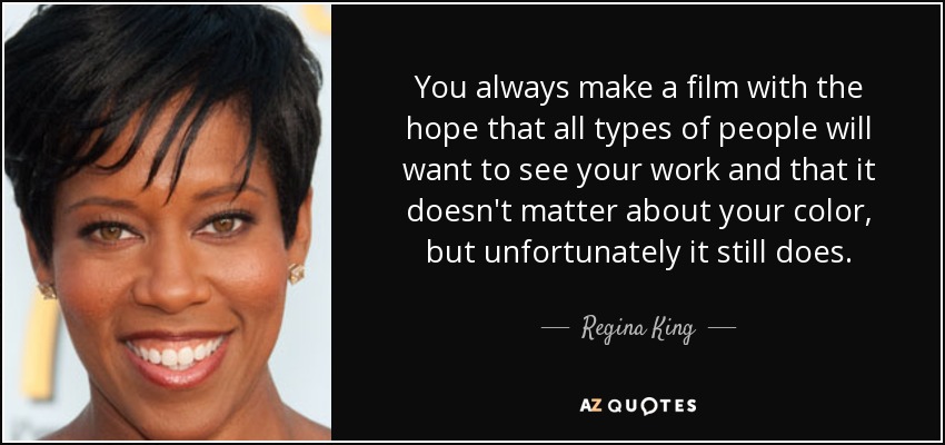 You always make a film with the hope that all types of people will want to see your work and that it doesn't matter about your color, but unfortunately it still does. - Regina King