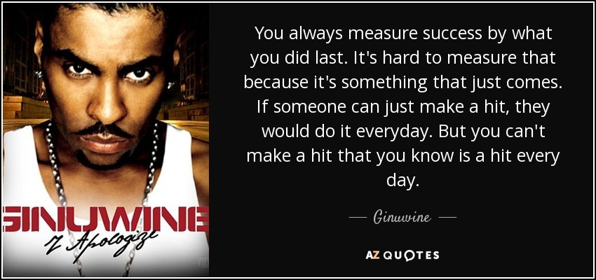 You always measure success by what you did last. It's hard to measure that because it's something that just comes. If someone can just make a hit, they would do it everyday. But you can't make a hit that you know is a hit every day. - Ginuwine