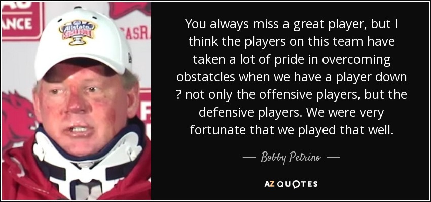 You always miss a great player, but I think the players on this team have taken a lot of pride in overcoming obstatcles when we have a player down ? not only the offensive players, but the defensive players. We were very fortunate that we played that well. - Bobby Petrino