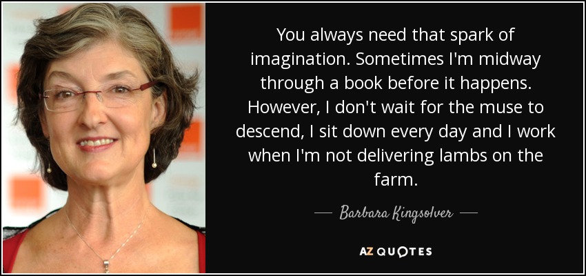 You always need that spark of imagination. Sometimes I'm midway through a book before it happens. However, I don't wait for the muse to descend, I sit down every day and I work when I'm not delivering lambs on the farm. - Barbara Kingsolver