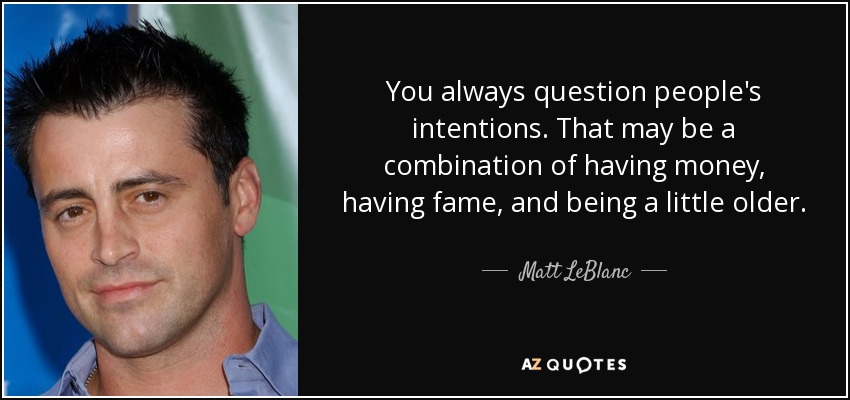 You always question people's intentions. That may be a combination of having money, having fame, and being a little older. - Matt LeBlanc